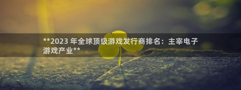 新宝gg平台登录手机版：**2023 年全球顶级游戏发行商排名：主宰电子
游戏产业**