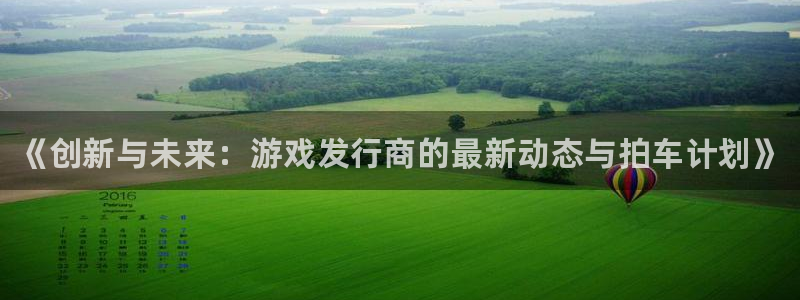 新宝gg一创造奇迹登录龙,虎,和：《创新与未来：游戏发行商的最新动态与拍车计划》